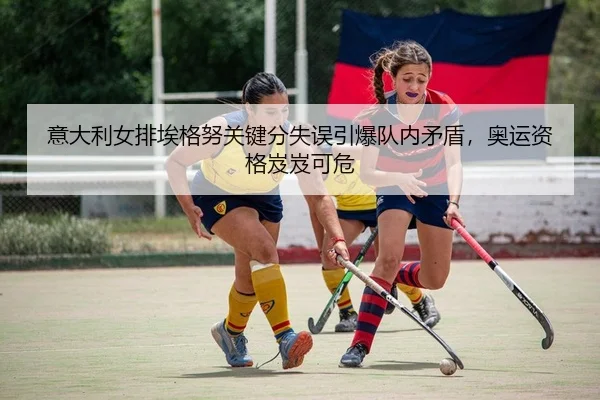 意大利女排埃格努关键分失误引爆队内矛盾，奥运资格岌岌可危